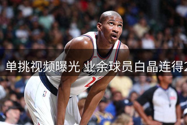 单挑视频曝光 业余球员白晶连得23分零封职业选手狄龙