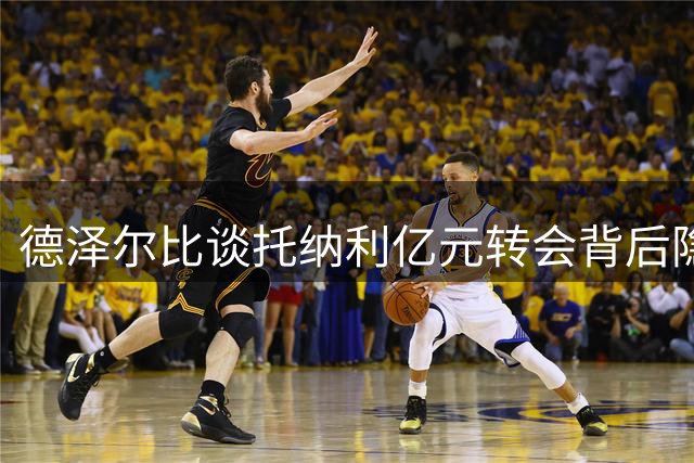 德泽尔比谈托纳利亿元转会背后隐情