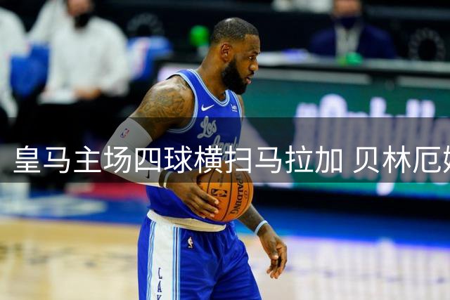 皇马主场四球横扫马拉加 贝林厄姆状态爆棚助穆帅迎三连胜