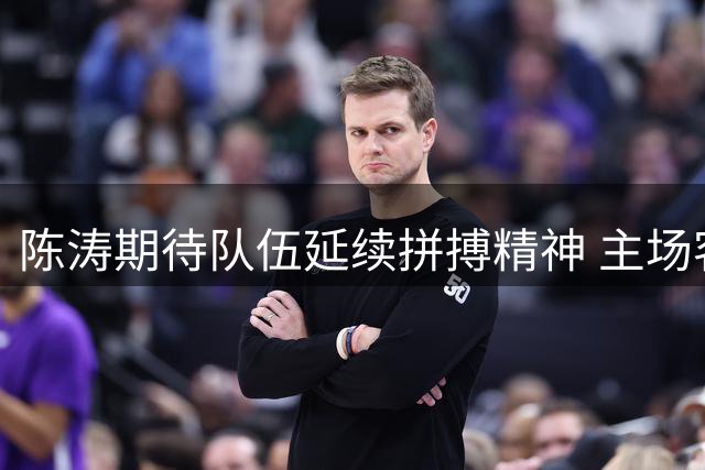 陈涛期待队伍延续拼搏精神 主场客场都要保持顽强作风